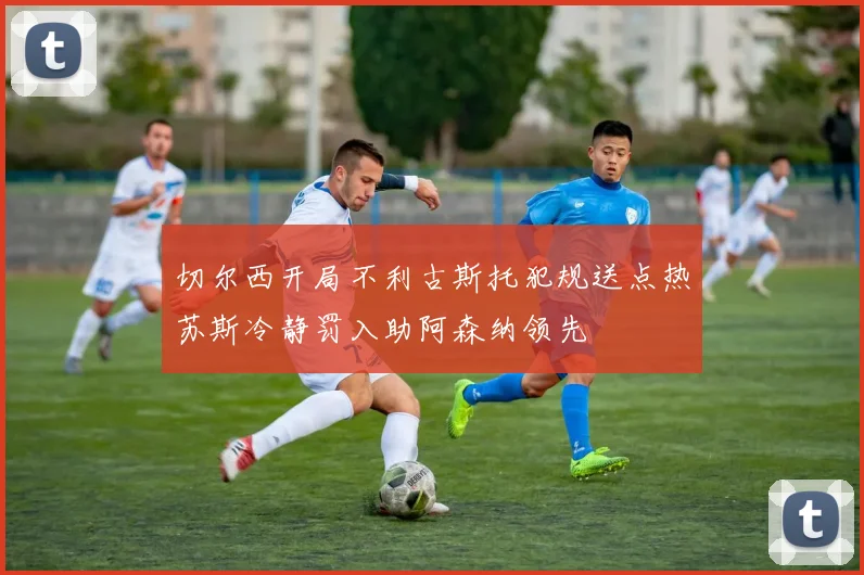 切尔西开局不利古斯托犯规送点热苏斯冷静罚入助阿森纳领先