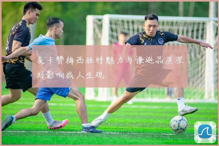 麦卡赞梅西独特魅力与谦逊品质深刻影响我人生观