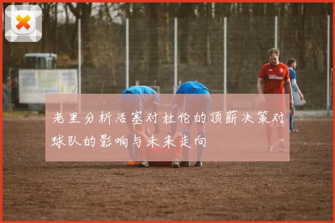 老里分析活塞对杜伦的顶薪决策对球队的影响与未来走向