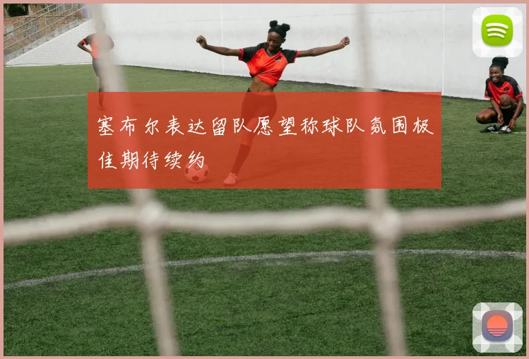 塞布尔表达留队愿望称球队氛围极佳期待续约