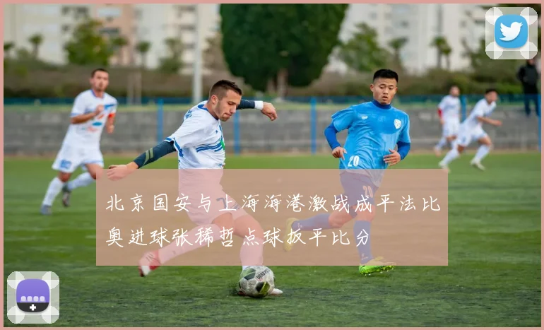 北京国安与上海海港激战成平法比奥进球张稀哲点球扳平比分