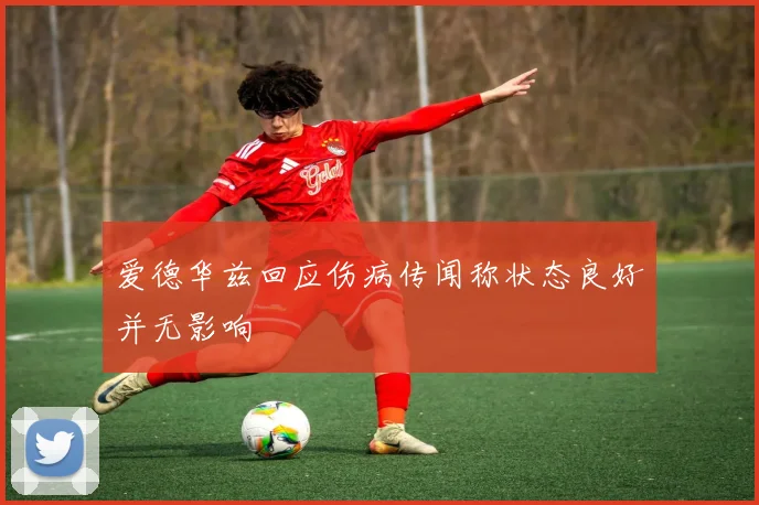 爱德华兹回应伤病传闻称状态良好并无影响