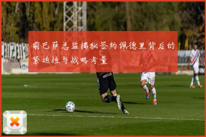 前巴萨总监揭秘签约佩德里背后的紧迫性与战略考量