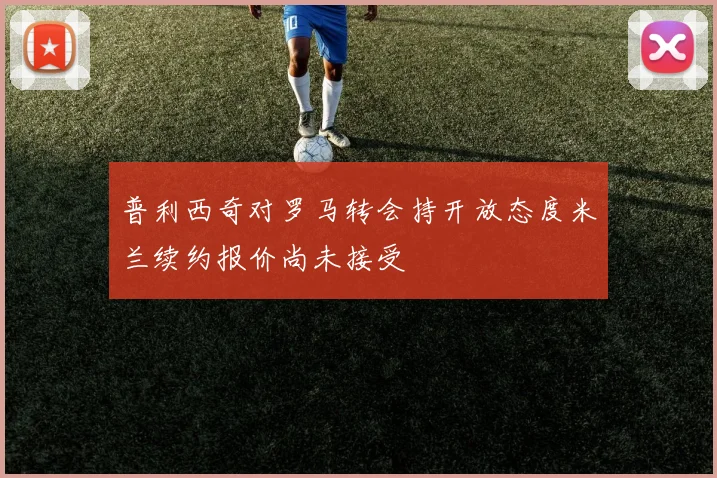 普利西奇对罗马转会持开放态度米兰续约报价尚未接受