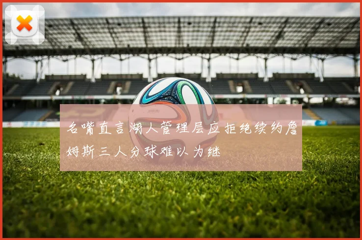 名嘴直言湖人管理层应拒绝续约詹姆斯三人分球难以为继