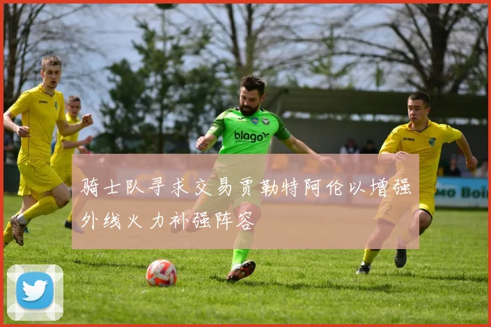 骑士队寻求交易贾勒特阿伦以增强外线火力补强阵容