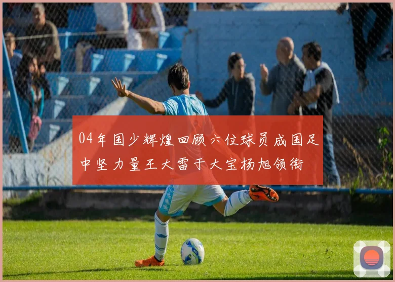 04年国少辉煌回顾六位球员成国足中坚力量王大雷于大宝杨旭领衔