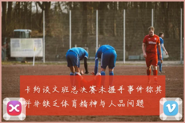 卡约谈文班总决赛未握手事件称其并非缺乏体育精神与人品问题