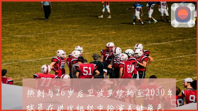 热刺与26岁后卫波罗续约至2030年球员在进攻组织中扮演关键角色
