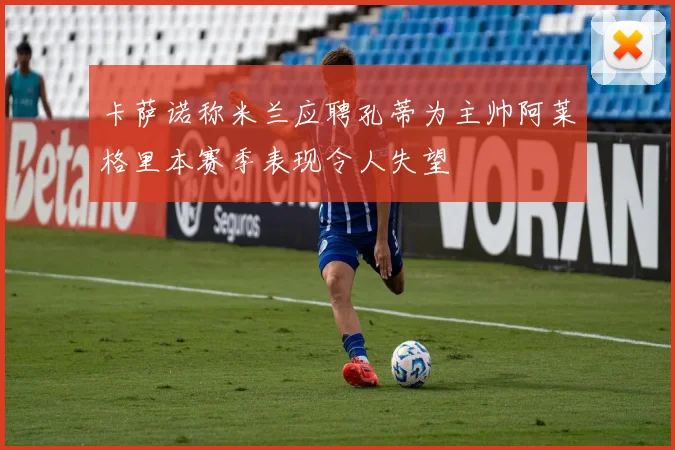 卡萨诺称米兰应聘孔蒂为主帅阿莱格里本赛季表现令人失望